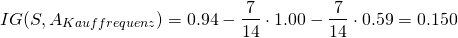 \[ IG(S, A_{Kauffrequenz}) =  0.94 - \frac{7}{14} \cdot 1.00 - \frac{7}{14} \cdot 0.59 = 0.150 \]